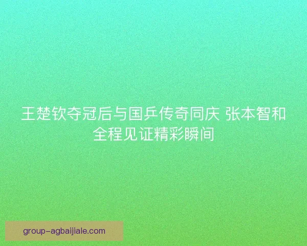 王楚钦夺冠后与国乒传奇同庆 张本智和全程见证精彩瞬间
