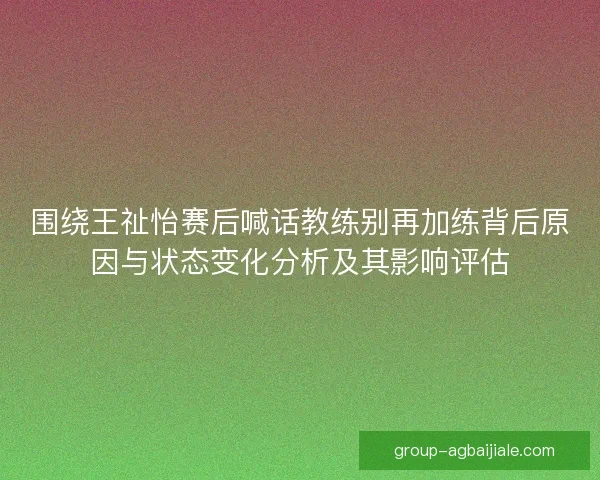 围绕王祉怡赛后喊话教练别再加练背后原因与状态变化分析及其影响评估