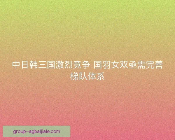 中日韩三国激烈竞争 国羽女双亟需完善梯队体系