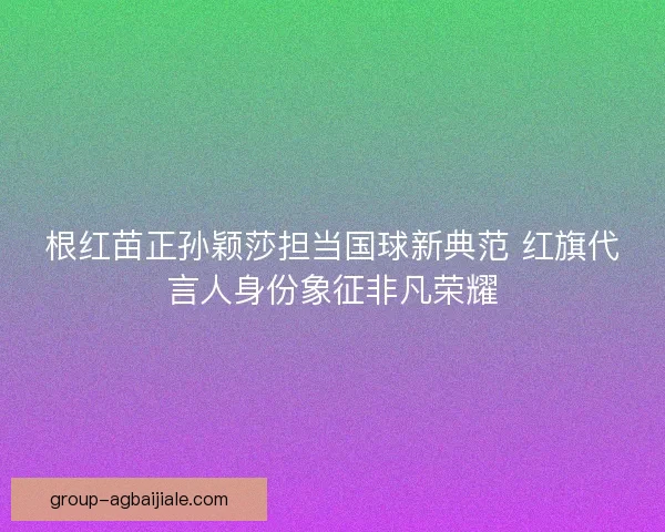根红苗正孙颖莎担当国球新典范 红旗代言人身份象征非凡荣耀 根红苗正孙颖莎担当国球新典范 红旗代言人身份象征非凡荣耀