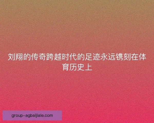 刘翔的传奇跨越时代的足迹永远镌刻在体育历史上