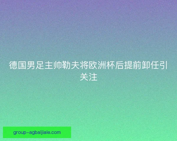 德国男足主帅勒夫将欧洲杯后提前卸任引关注
