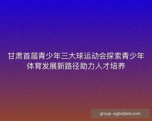 甘肃首届青少年三大球运动会探索青少年体育发展新路径助力人才培养 甘肃首届青少年三大球运动会探索青少年体育发展新路径助力人才培养