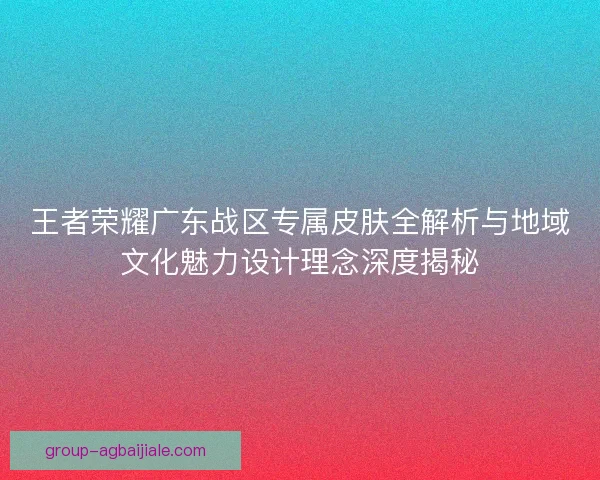 王者荣耀广东战区专属皮肤全解析与地域文化魅力设计理念深度揭秘