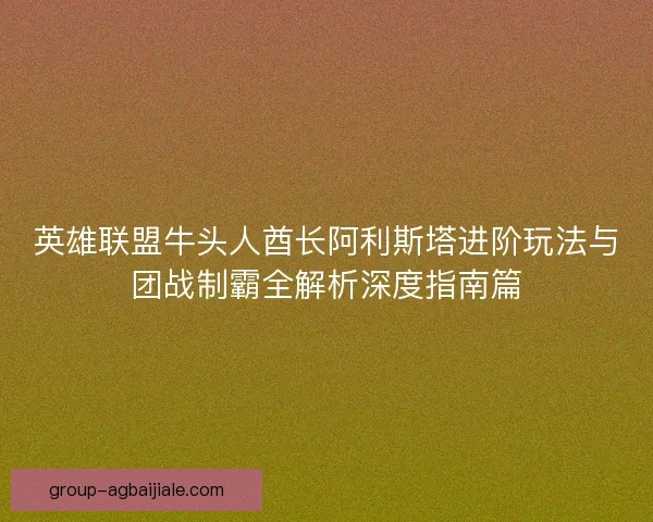 英雄联盟牛头人酋长阿利斯塔进阶玩法与团战制霸全解析深度指南篇