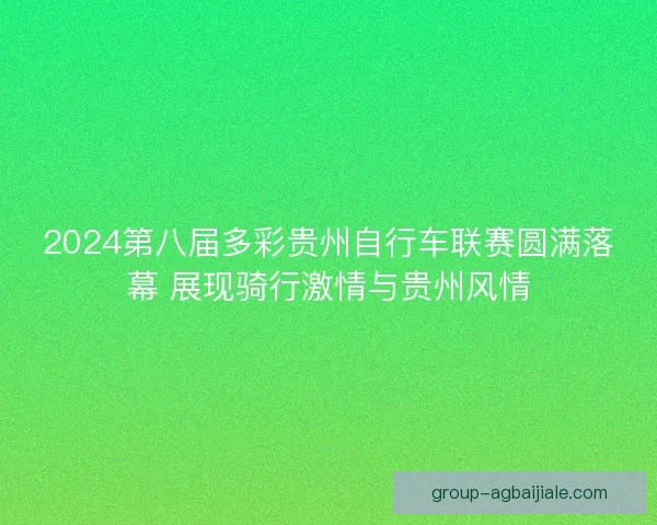 2024第八届多彩贵州自行车联赛圆满落幕 展现骑行激情与贵州风情 2024第八届多彩贵州自行车联赛圆满落幕 展现骑行激情与贵州风情