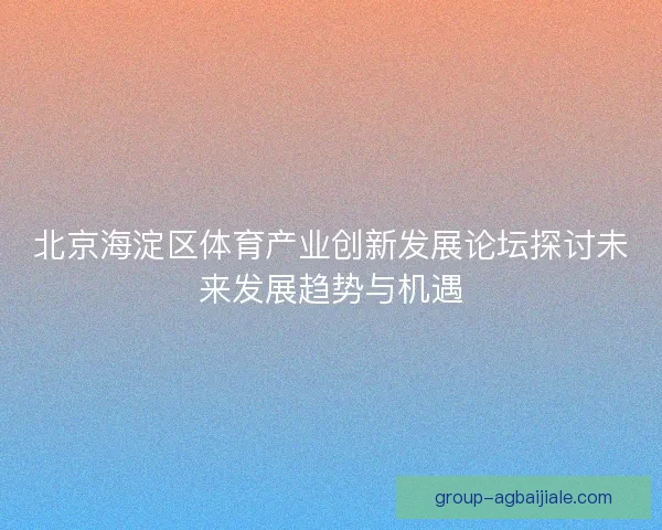 北京海淀区体育产业创新发展论坛探讨未来发展趋势与机遇 北京海淀区体育产业创新发展论坛探讨未来发展趋势与机遇