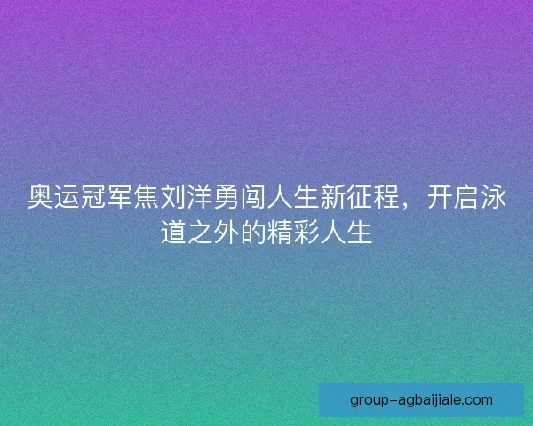奥运冠军焦刘洋勇闯人生新征程，开启泳道之外的精彩人生
